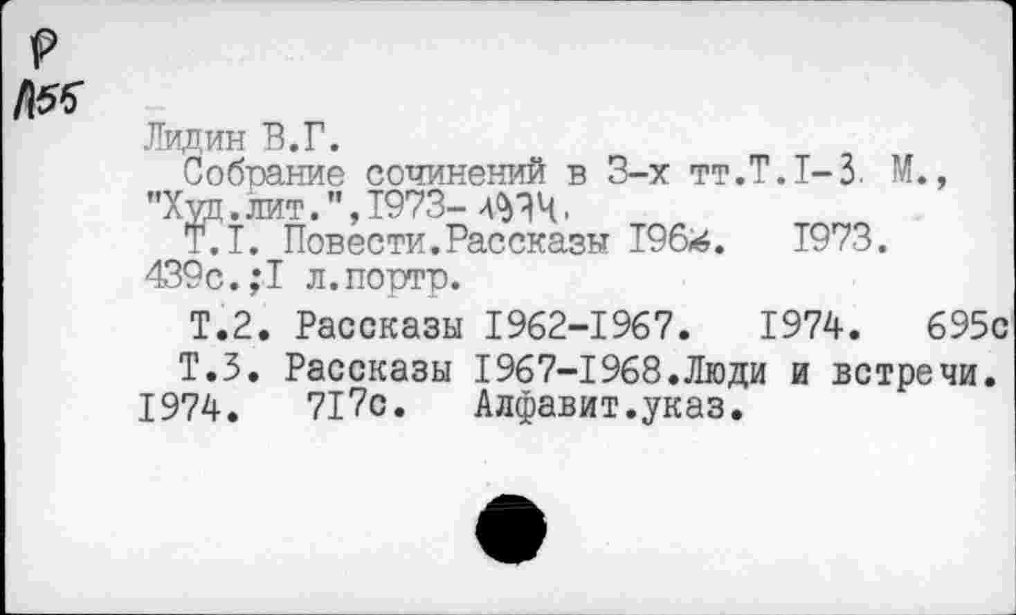 ﻿Лидин В.Г.
Собрание сочинений в 3-х тт.Т.1-3. М., "Худ. лит.", 1973-	.
T.I. Повести.Рассказы 196*.	1973.
439с.,*1 л.портр.
Т.2. Рассказы 1962-1967.	1974.	695с
Т.З. Рассказы 1967-1968.Люди и встречи.
1974.	717с. Алфавит.указ.